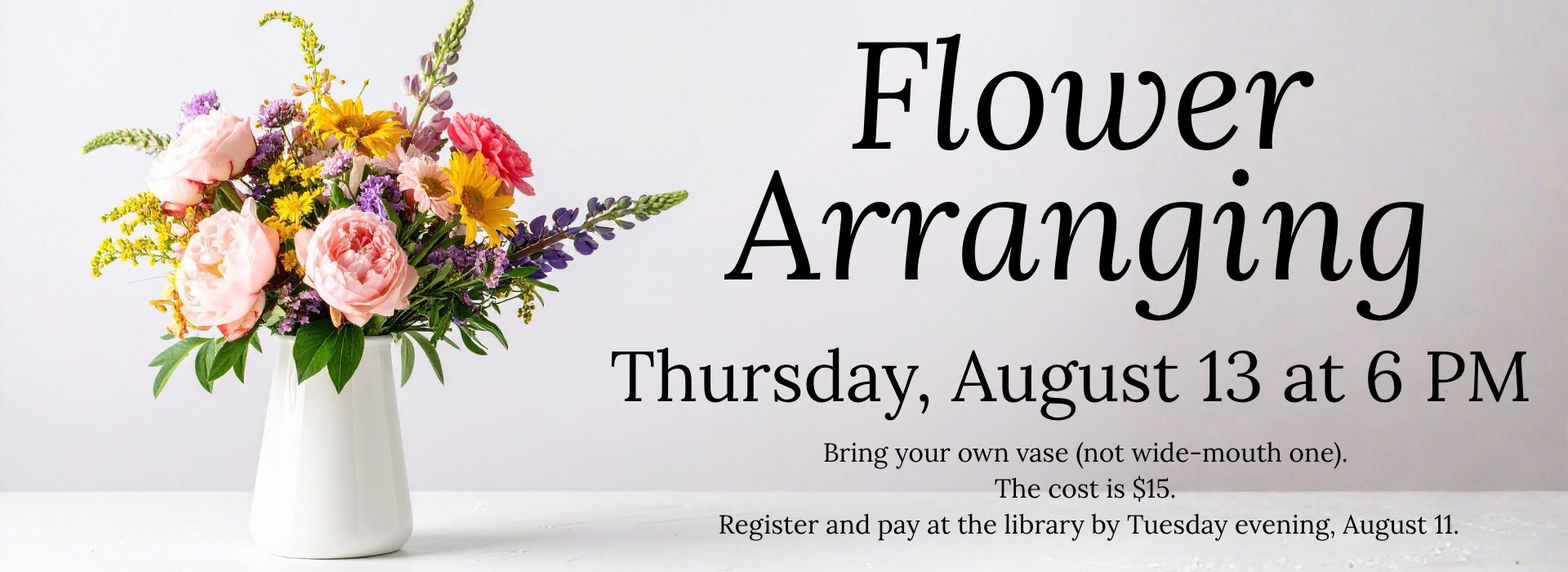 Picture of a white vase full of colorful flowers and greenery. Text says, "Flower Arranging, Thursday, August 13 at 6 PM. Bring your own vase. The cost is $15."