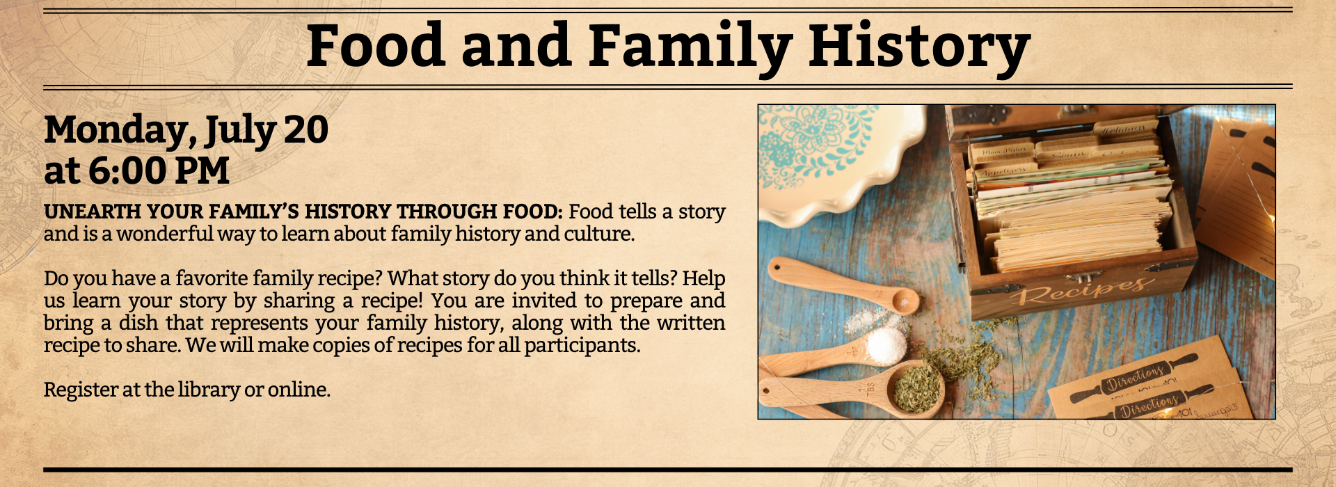 Old newsprint format ad. Headline, "Food and Family History." Text reads, "Monday, July 20 at 6:00 PM UNEARTH YOUR FAMILY’S HISTORY THROUGH FOOD: Food tells a story and is a wonderful way to learn about family history and culture. Do you have a favorite family recipe? What story do you think it tells? Help us learn your story by sharing a recipe! You are invited to prepare and bring a dish that represents your family history, along with the written recipe to share. We will make copies of recipes for all participants. Register at the library or online."