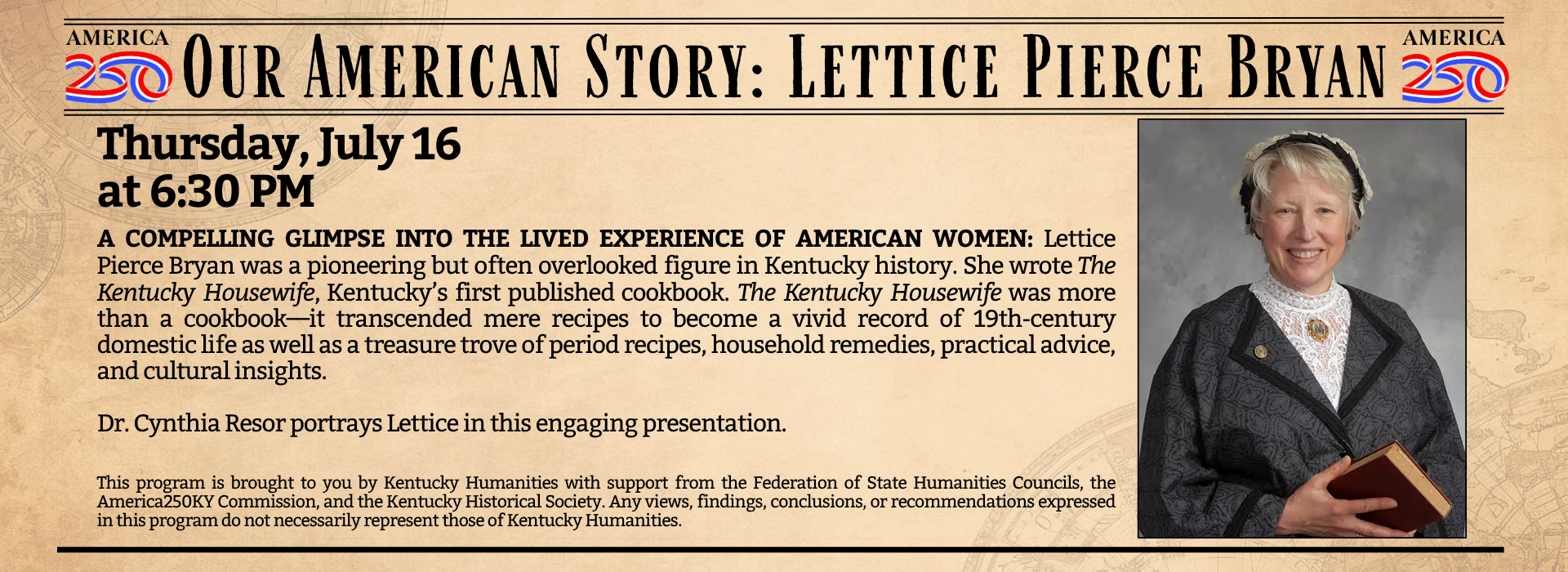 Title says Our American Story: Lettice Pierce Bryan with images saying America 250. Text says July 16, 6:30 p.m., then reads, "A COMPELLING GLIMPSE INTO THE LIVED EXPERIENCE OF AMERICAN WOMEN: Lettice Pierce Bryan was a pioneering but often overlooked figure in Kentucky history. She wrote The Kentucky Housewife, Kentucky’s first published cookbook. The Kentucky Housewife was more than a cookbook—it transcended mere recipes to become a vivid record of 19th-century domestic life as well as a treasure trove of period recipes, household remedies, practical advice, and cultural insights. Dr. Cynthia Resor portrays Lettice in this engaging presentation." On the right is a photo of Cynthia Resor dressed as Lettice Pierce Bryan.